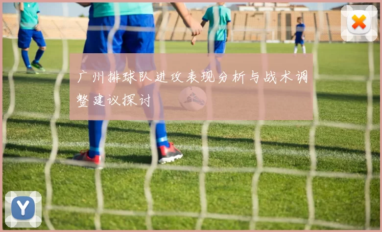 广州排球队进攻表现分析与战术调整建议探讨