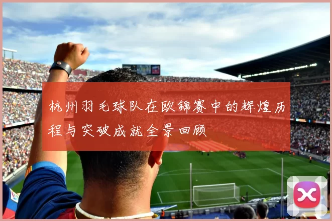 杭州羽毛球队在欧锦赛中的辉煌历程与突破成就全景回顾