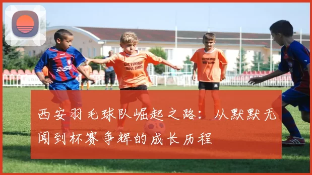 西安羽毛球队崛起之路：从默默无闻到杯赛争辉的成长历程