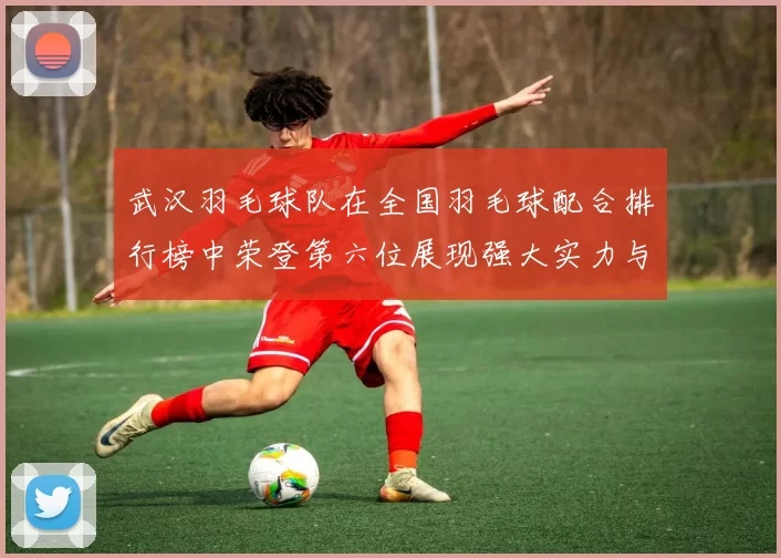 武汉羽毛球队在全国羽毛球配合排行榜中荣登第六位展现强大实力与团队合作精神