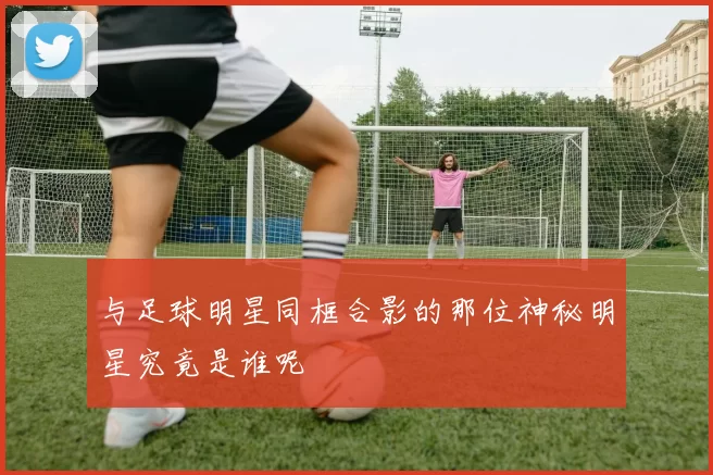 与足球明星同框合影的那位神秘明星究竟是谁呢