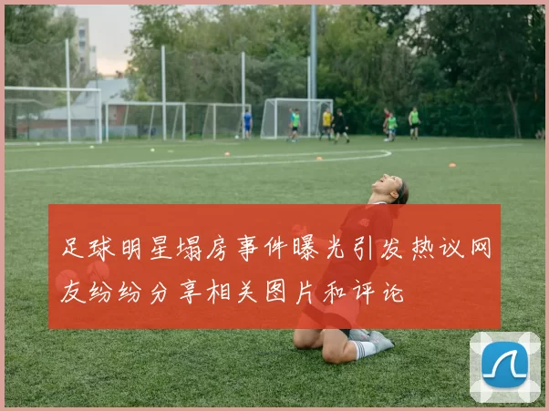 足球明星塌房事件曝光引发热议网友纷纷分享相关图片和评论
